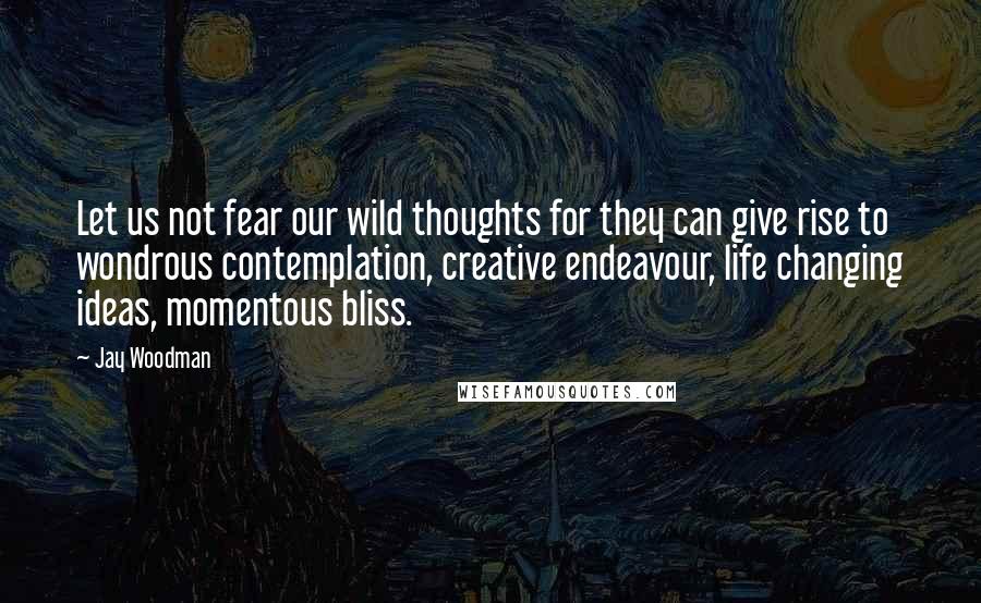 Jay Woodman Quotes: Let us not fear our wild thoughts for they can give rise to wondrous contemplation, creative endeavour, life changing ideas, momentous bliss.