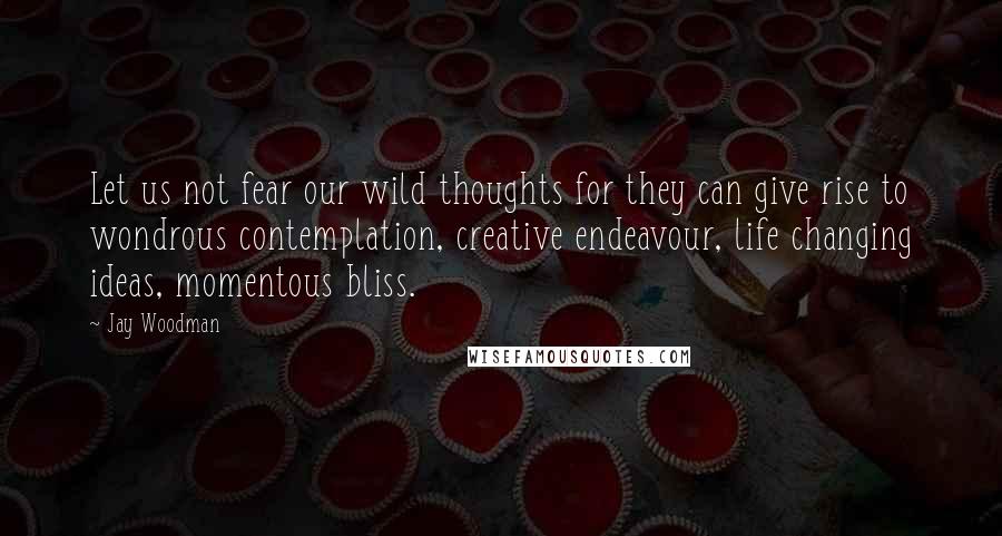 Jay Woodman Quotes: Let us not fear our wild thoughts for they can give rise to wondrous contemplation, creative endeavour, life changing ideas, momentous bliss.