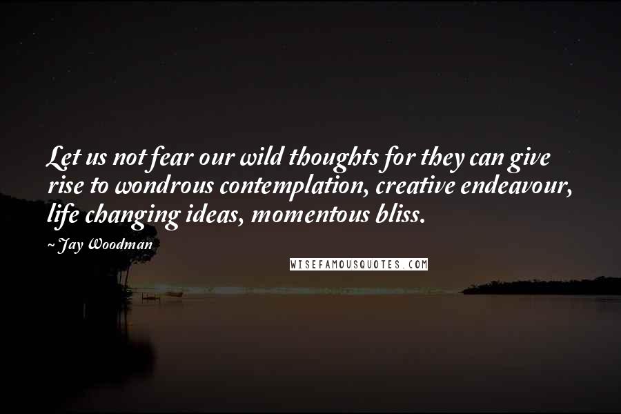 Jay Woodman Quotes: Let us not fear our wild thoughts for they can give rise to wondrous contemplation, creative endeavour, life changing ideas, momentous bliss.