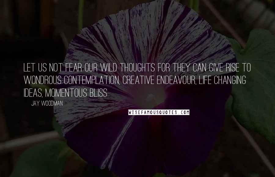 Jay Woodman Quotes: Let us not fear our wild thoughts for they can give rise to wondrous contemplation, creative endeavour, life changing ideas, momentous bliss.