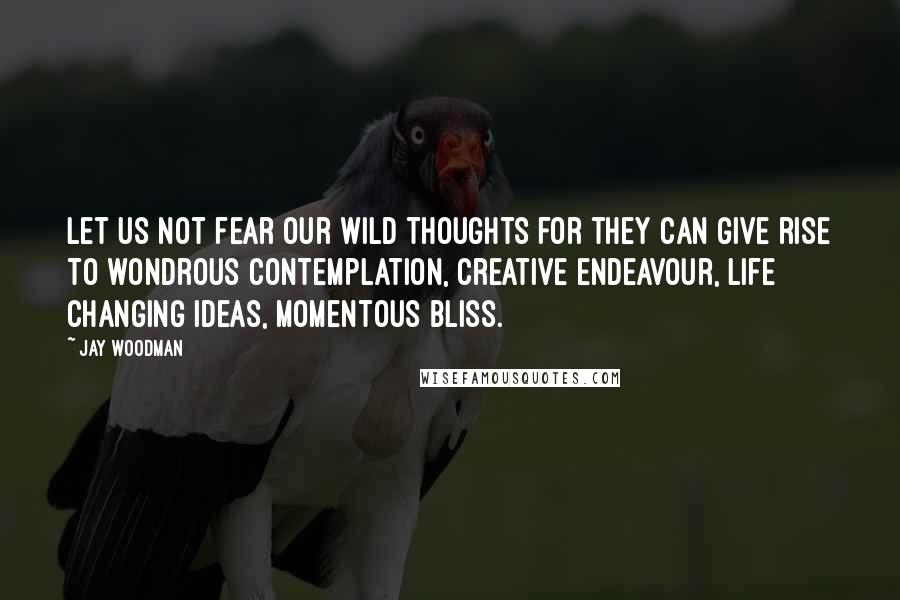 Jay Woodman Quotes: Let us not fear our wild thoughts for they can give rise to wondrous contemplation, creative endeavour, life changing ideas, momentous bliss.