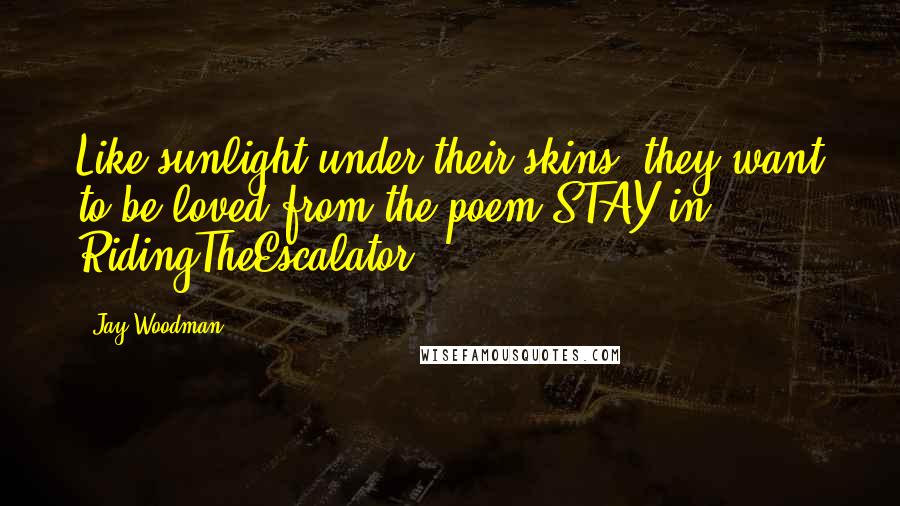 Jay Woodman Quotes: Like sunlight under their skins, they want to be loved from the poem STAY in RidingTheEscalator