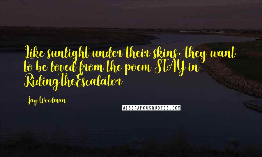 Jay Woodman Quotes: Like sunlight under their skins, they want to be loved from the poem STAY in RidingTheEscalator