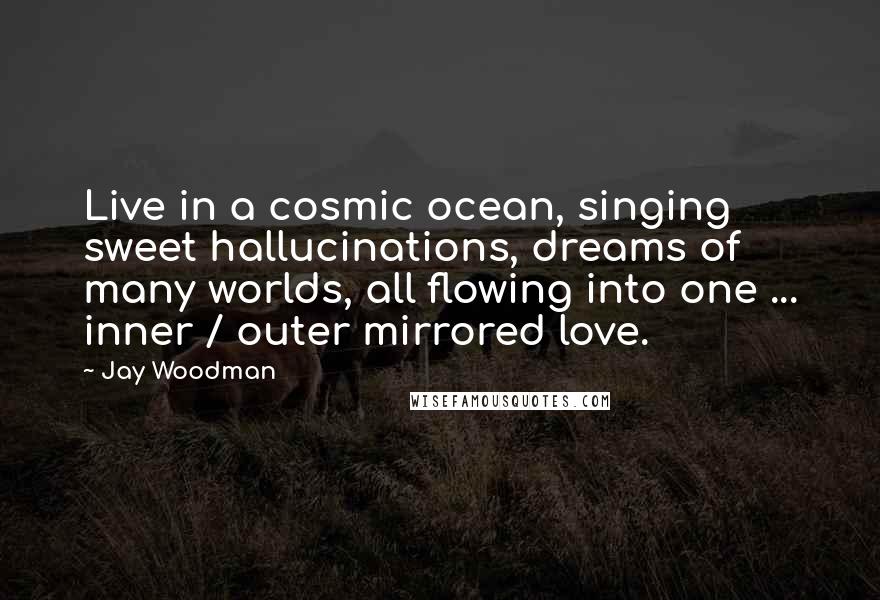 Jay Woodman Quotes: Live in a cosmic ocean, singing sweet hallucinations, dreams of many worlds, all flowing into one ... inner / outer mirrored love.