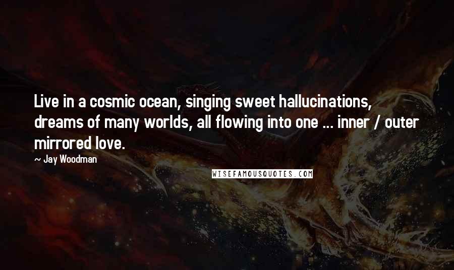 Jay Woodman Quotes: Live in a cosmic ocean, singing sweet hallucinations, dreams of many worlds, all flowing into one ... inner / outer mirrored love.