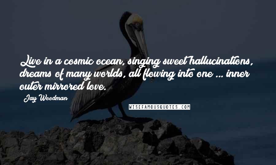 Jay Woodman Quotes: Live in a cosmic ocean, singing sweet hallucinations, dreams of many worlds, all flowing into one ... inner / outer mirrored love.