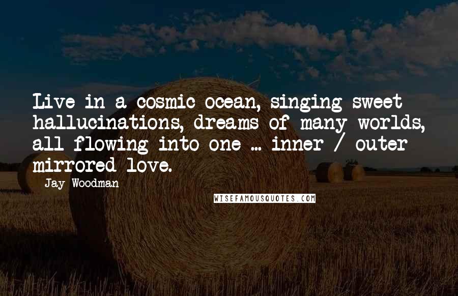 Jay Woodman Quotes: Live in a cosmic ocean, singing sweet hallucinations, dreams of many worlds, all flowing into one ... inner / outer mirrored love.