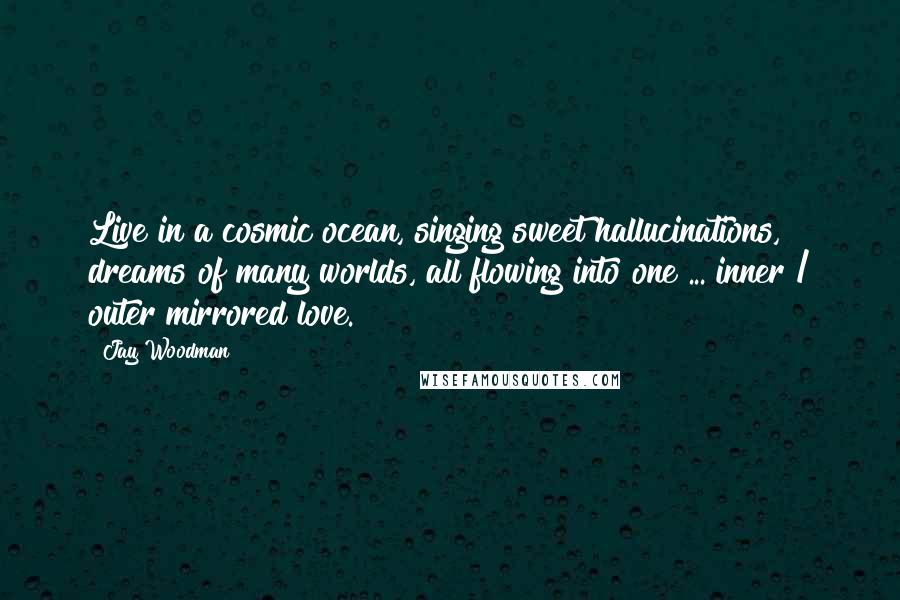 Jay Woodman Quotes: Live in a cosmic ocean, singing sweet hallucinations, dreams of many worlds, all flowing into one ... inner / outer mirrored love.