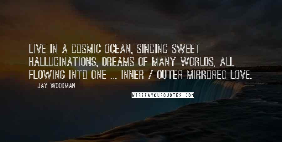 Jay Woodman Quotes: Live in a cosmic ocean, singing sweet hallucinations, dreams of many worlds, all flowing into one ... inner / outer mirrored love.