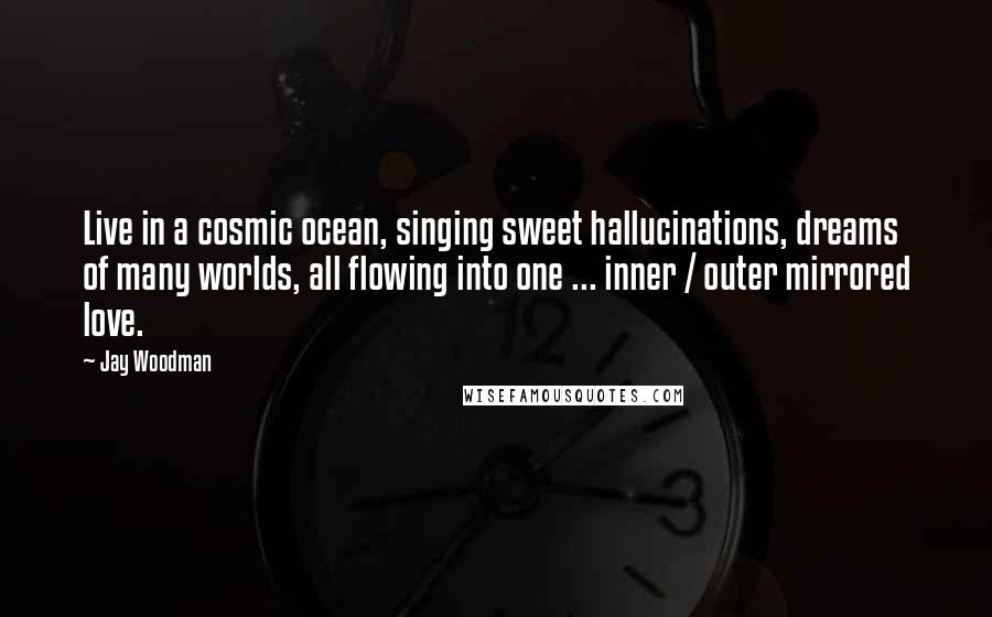 Jay Woodman Quotes: Live in a cosmic ocean, singing sweet hallucinations, dreams of many worlds, all flowing into one ... inner / outer mirrored love.