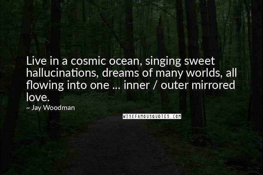 Jay Woodman Quotes: Live in a cosmic ocean, singing sweet hallucinations, dreams of many worlds, all flowing into one ... inner / outer mirrored love.