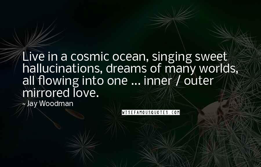 Jay Woodman Quotes: Live in a cosmic ocean, singing sweet hallucinations, dreams of many worlds, all flowing into one ... inner / outer mirrored love.
