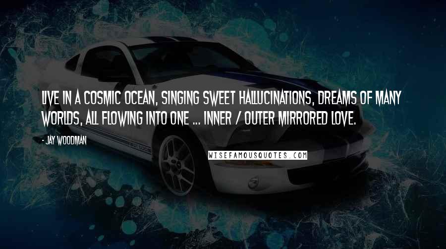 Jay Woodman Quotes: Live in a cosmic ocean, singing sweet hallucinations, dreams of many worlds, all flowing into one ... inner / outer mirrored love.