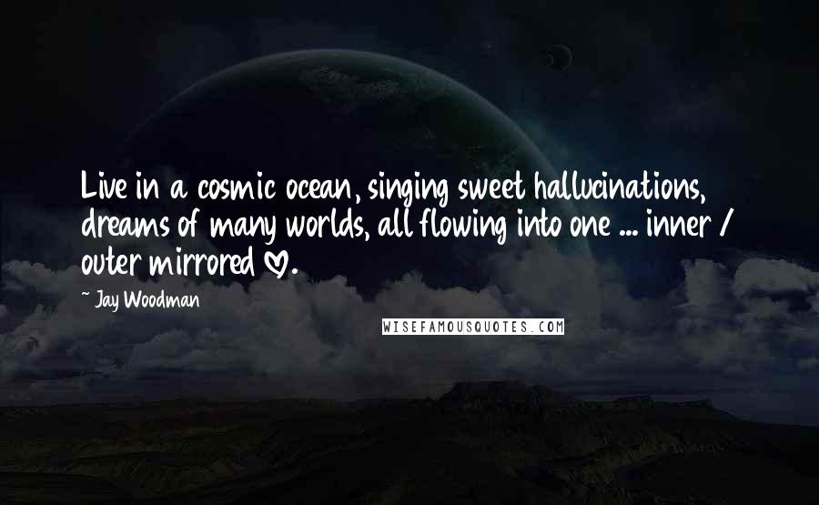 Jay Woodman Quotes: Live in a cosmic ocean, singing sweet hallucinations, dreams of many worlds, all flowing into one ... inner / outer mirrored love.