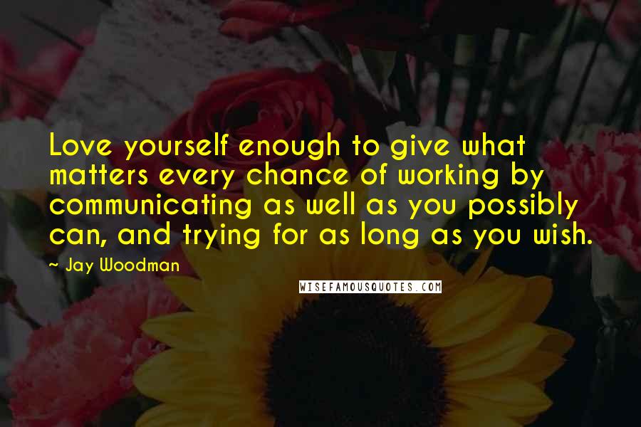 Jay Woodman Quotes: Love yourself enough to give what matters every chance of working by communicating as well as you possibly can, and trying for as long as you wish.