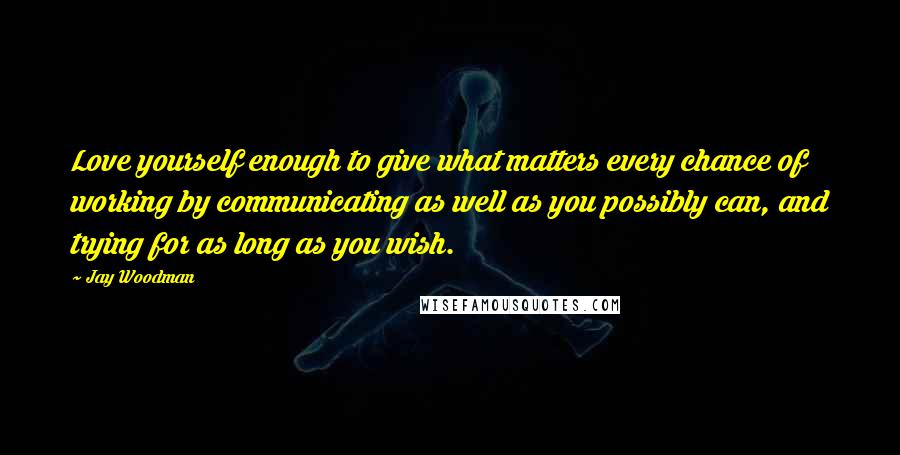 Jay Woodman Quotes: Love yourself enough to give what matters every chance of working by communicating as well as you possibly can, and trying for as long as you wish.