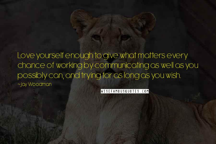 Jay Woodman Quotes: Love yourself enough to give what matters every chance of working by communicating as well as you possibly can, and trying for as long as you wish.