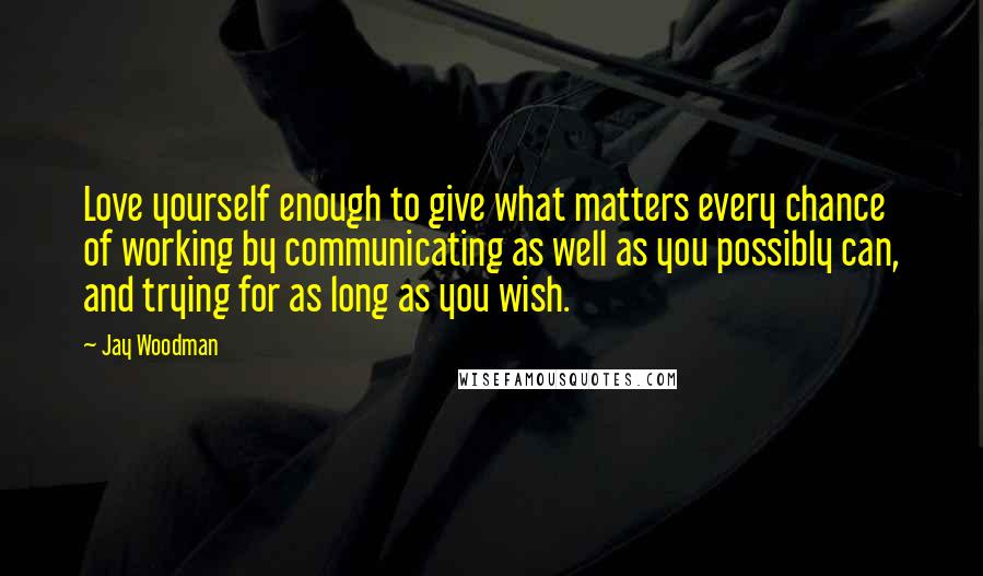 Jay Woodman Quotes: Love yourself enough to give what matters every chance of working by communicating as well as you possibly can, and trying for as long as you wish.