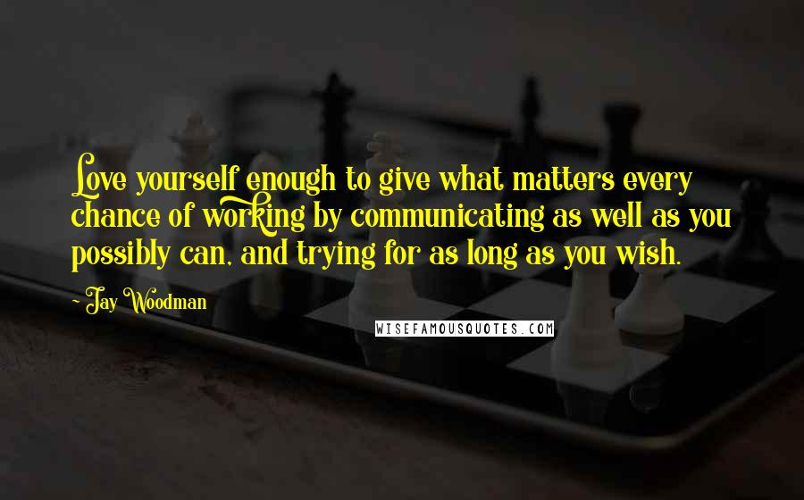 Jay Woodman Quotes: Love yourself enough to give what matters every chance of working by communicating as well as you possibly can, and trying for as long as you wish.