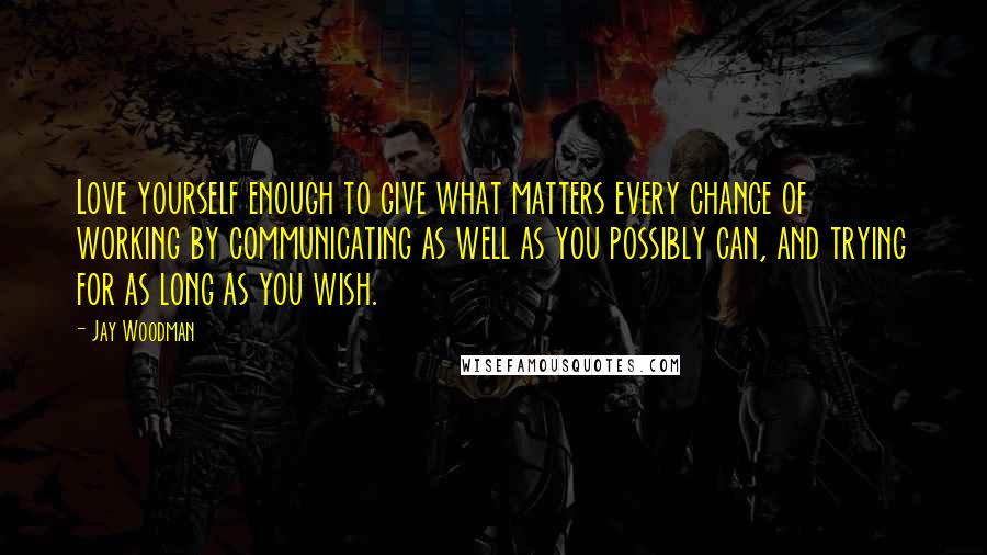 Jay Woodman Quotes: Love yourself enough to give what matters every chance of working by communicating as well as you possibly can, and trying for as long as you wish.