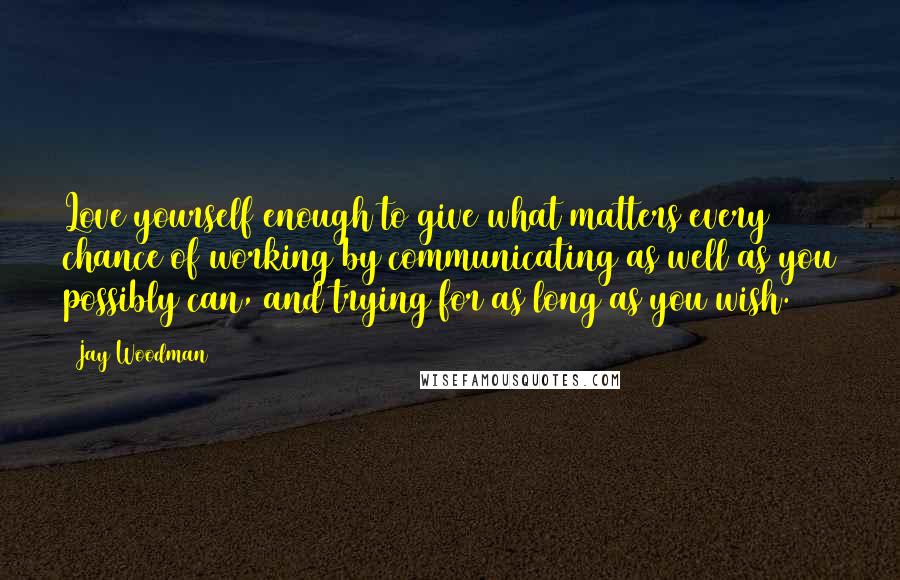 Jay Woodman Quotes: Love yourself enough to give what matters every chance of working by communicating as well as you possibly can, and trying for as long as you wish.