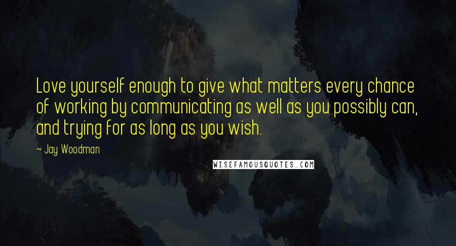 Jay Woodman Quotes: Love yourself enough to give what matters every chance of working by communicating as well as you possibly can, and trying for as long as you wish.