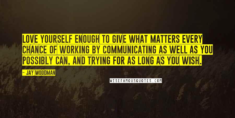 Jay Woodman Quotes: Love yourself enough to give what matters every chance of working by communicating as well as you possibly can, and trying for as long as you wish.