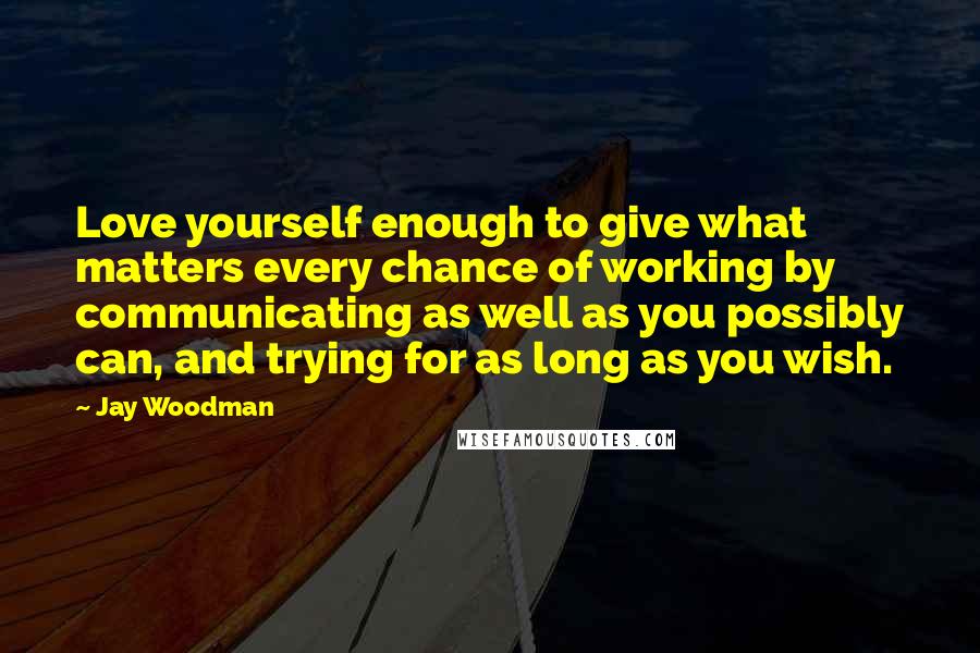 Jay Woodman Quotes: Love yourself enough to give what matters every chance of working by communicating as well as you possibly can, and trying for as long as you wish.