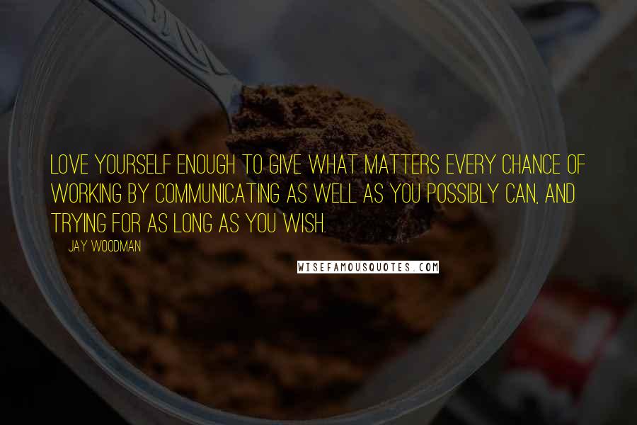 Jay Woodman Quotes: Love yourself enough to give what matters every chance of working by communicating as well as you possibly can, and trying for as long as you wish.