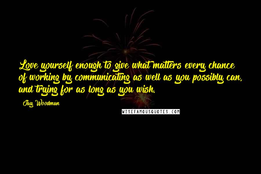 Jay Woodman Quotes: Love yourself enough to give what matters every chance of working by communicating as well as you possibly can, and trying for as long as you wish.