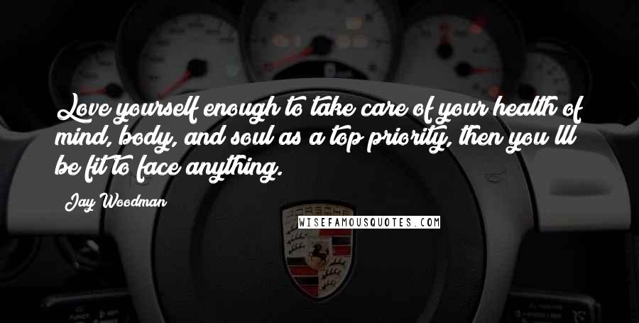 Jay Woodman Quotes: Love yourself enough to take care of your health of mind, body, and soul as a top priority, then you'lll be fit to face anything.