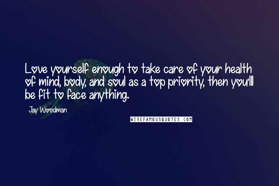 Jay Woodman Quotes: Love yourself enough to take care of your health of mind, body, and soul as a top priority, then you'lll be fit to face anything.