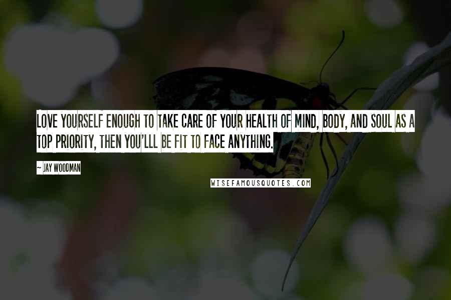 Jay Woodman Quotes: Love yourself enough to take care of your health of mind, body, and soul as a top priority, then you'lll be fit to face anything.