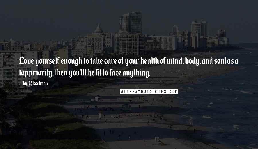 Jay Woodman Quotes: Love yourself enough to take care of your health of mind, body, and soul as a top priority, then you'lll be fit to face anything.