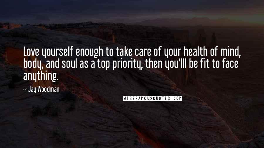 Jay Woodman Quotes: Love yourself enough to take care of your health of mind, body, and soul as a top priority, then you'lll be fit to face anything.