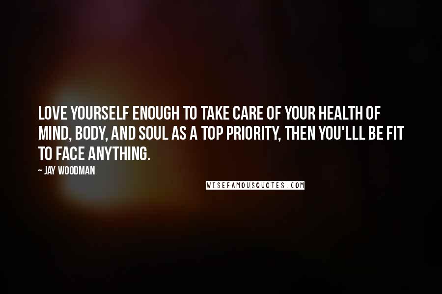 Jay Woodman Quotes: Love yourself enough to take care of your health of mind, body, and soul as a top priority, then you'lll be fit to face anything.