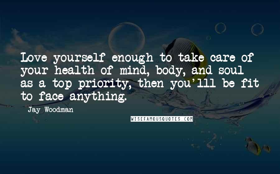 Jay Woodman Quotes: Love yourself enough to take care of your health of mind, body, and soul as a top priority, then you'lll be fit to face anything.