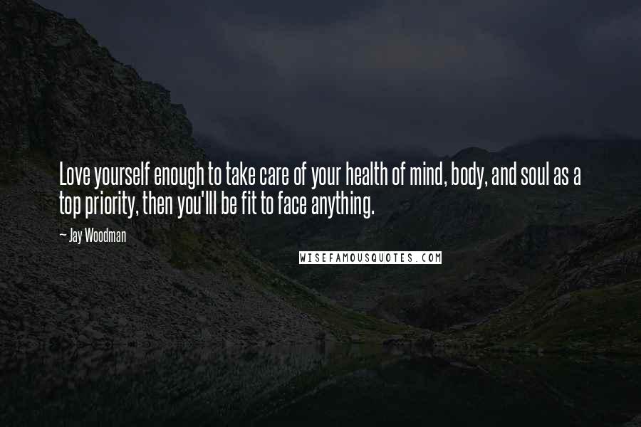 Jay Woodman Quotes: Love yourself enough to take care of your health of mind, body, and soul as a top priority, then you'lll be fit to face anything.