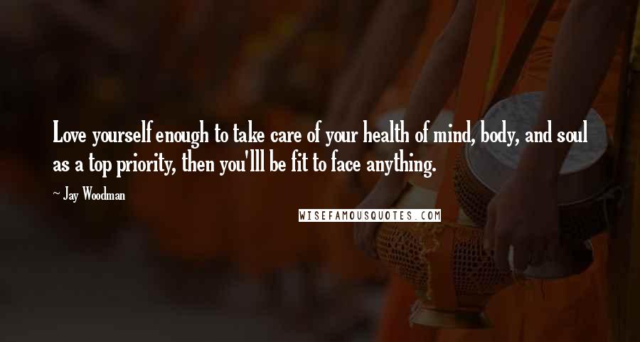 Jay Woodman Quotes: Love yourself enough to take care of your health of mind, body, and soul as a top priority, then you'lll be fit to face anything.