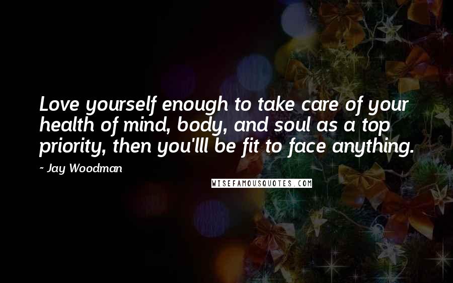 Jay Woodman Quotes: Love yourself enough to take care of your health of mind, body, and soul as a top priority, then you'lll be fit to face anything.