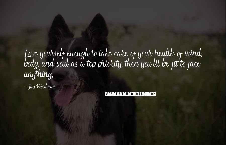 Jay Woodman Quotes: Love yourself enough to take care of your health of mind, body, and soul as a top priority, then you'lll be fit to face anything.