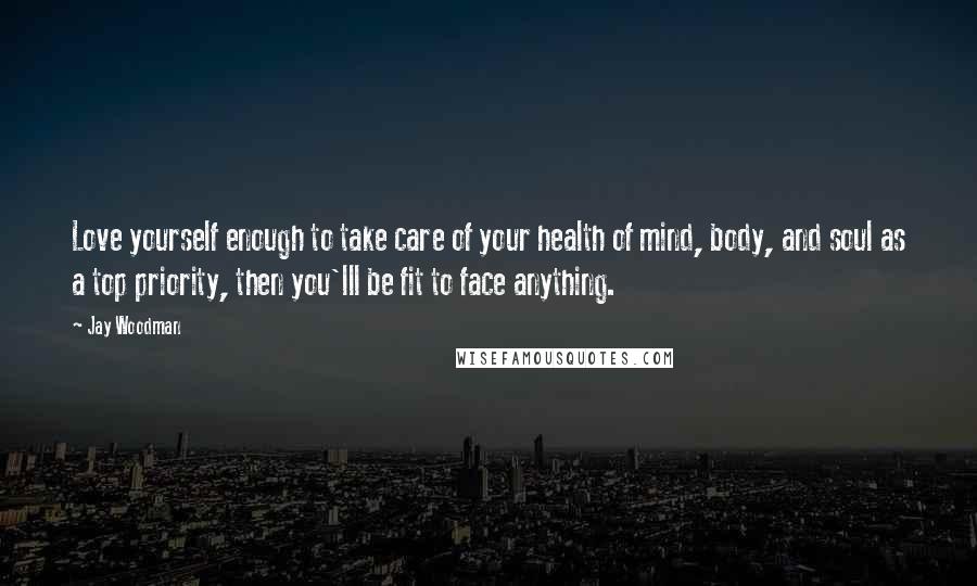 Jay Woodman Quotes: Love yourself enough to take care of your health of mind, body, and soul as a top priority, then you'lll be fit to face anything.