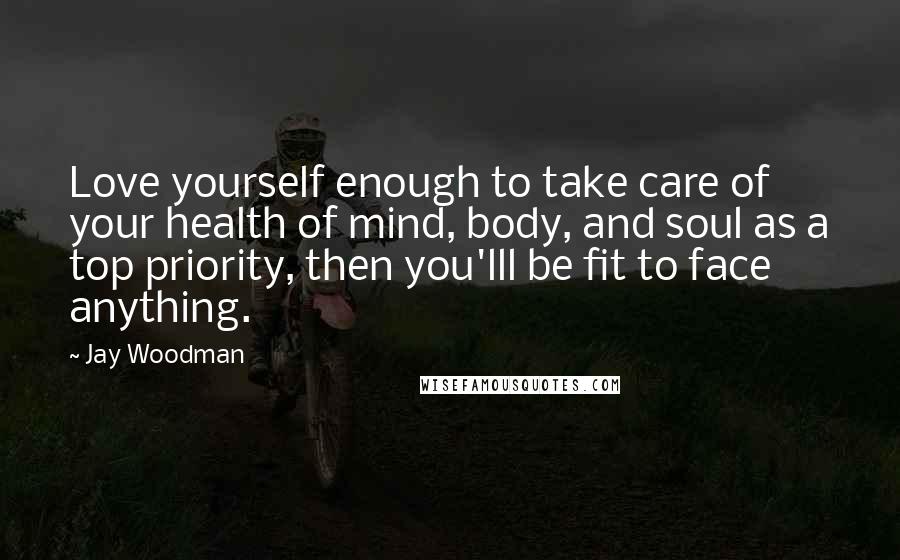 Jay Woodman Quotes: Love yourself enough to take care of your health of mind, body, and soul as a top priority, then you'lll be fit to face anything.