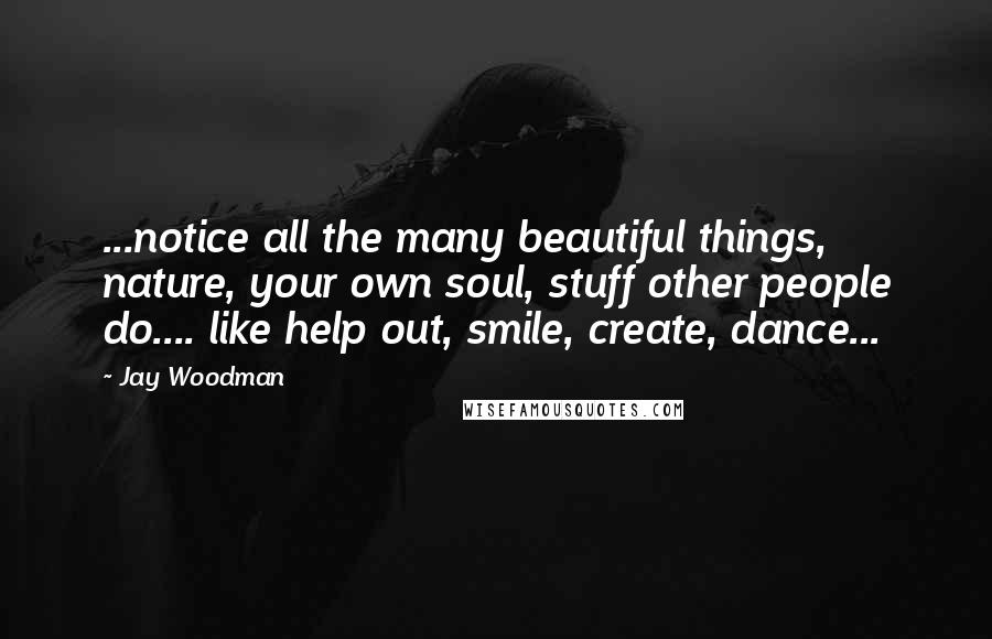 Jay Woodman Quotes: ...notice all the many beautiful things, nature, your own soul, stuff other people do.... like help out, smile, create, dance...