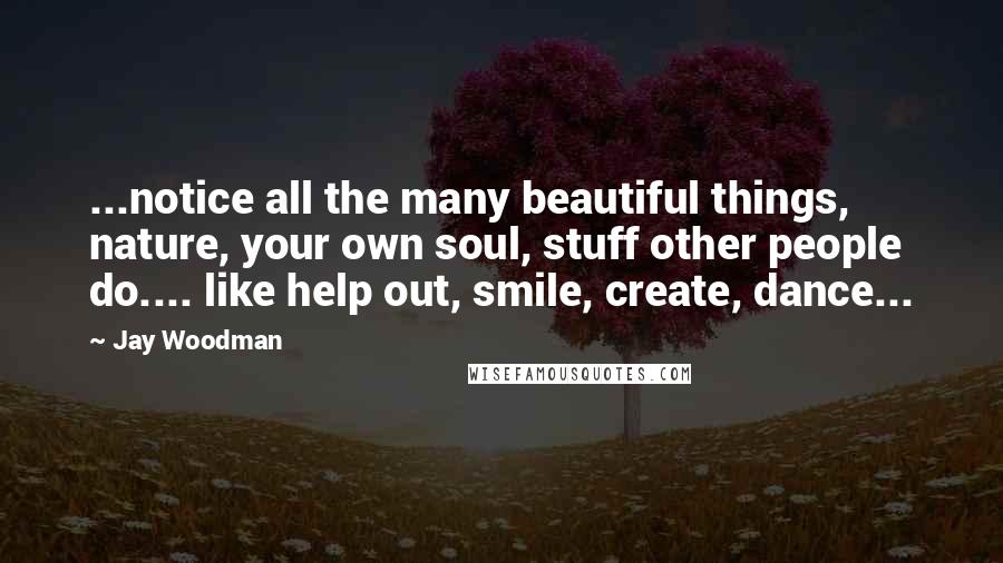 Jay Woodman Quotes: ...notice all the many beautiful things, nature, your own soul, stuff other people do.... like help out, smile, create, dance...