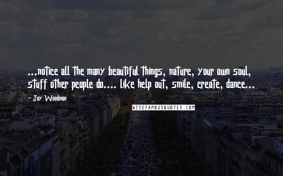 Jay Woodman Quotes: ...notice all the many beautiful things, nature, your own soul, stuff other people do.... like help out, smile, create, dance...