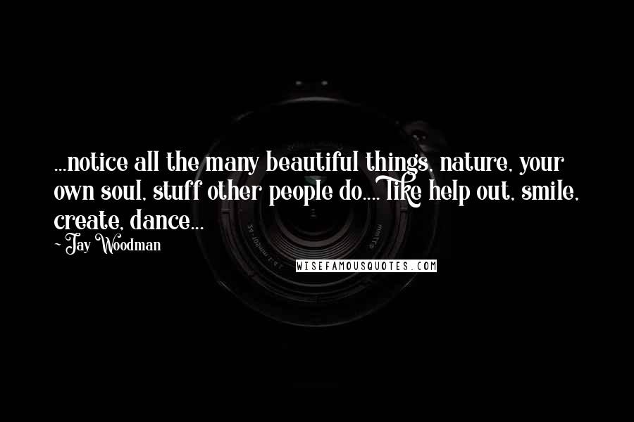 Jay Woodman Quotes: ...notice all the many beautiful things, nature, your own soul, stuff other people do.... like help out, smile, create, dance...