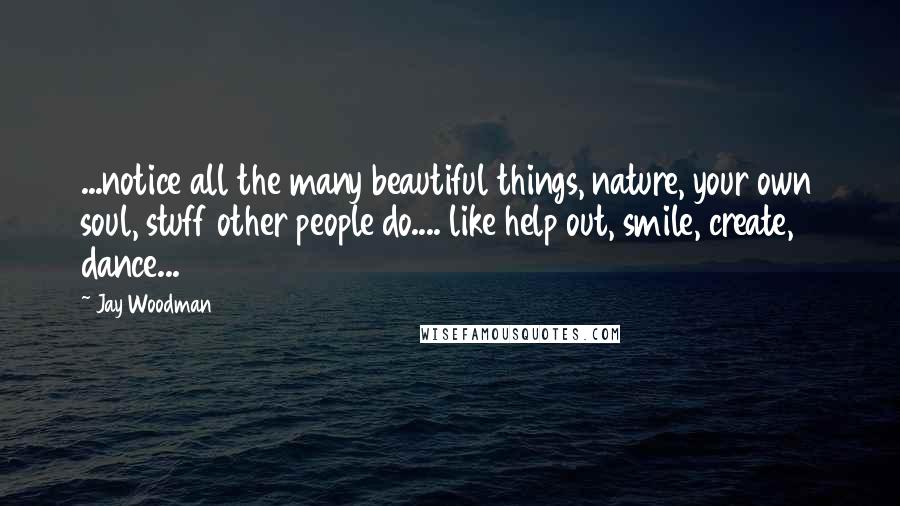 Jay Woodman Quotes: ...notice all the many beautiful things, nature, your own soul, stuff other people do.... like help out, smile, create, dance...