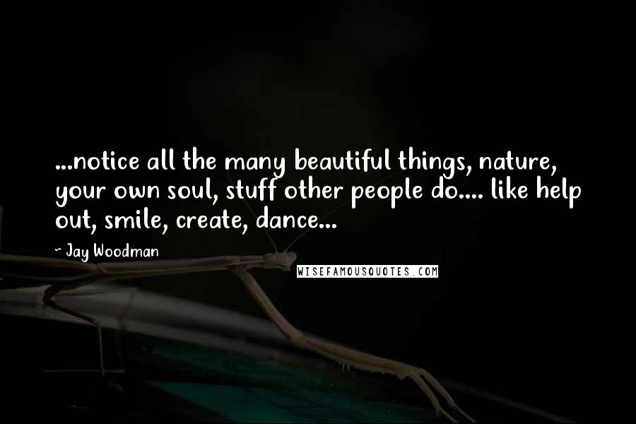 Jay Woodman Quotes: ...notice all the many beautiful things, nature, your own soul, stuff other people do.... like help out, smile, create, dance...