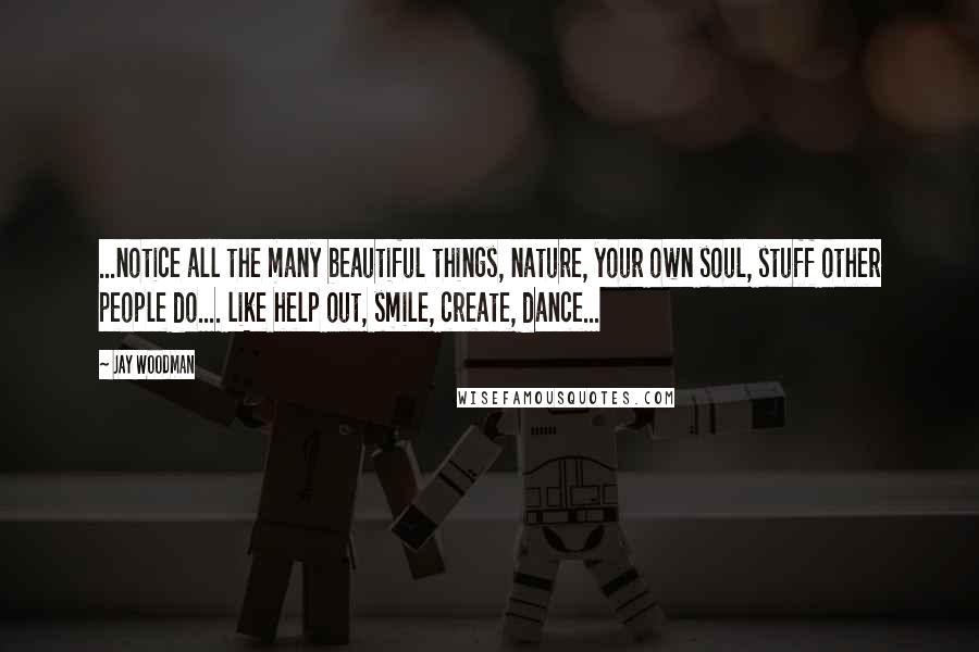 Jay Woodman Quotes: ...notice all the many beautiful things, nature, your own soul, stuff other people do.... like help out, smile, create, dance...